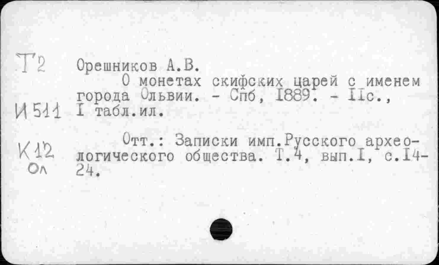 ﻿Т2
И5Н
Ол
Орешников А.В.
О монетах скифских царей с именем города Ольвии. - Спб, 1889. - 11с., I табл.ил.
Отт.: Записки имп.Русского археологического общества. Т.н, вып.1, с.14-Р4.